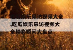 吃瓜娱乐采访视频大全,吃瓜娱乐采访视频大全精彩瞬间大盘点