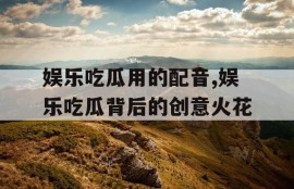 娱乐吃瓜用的配音,娱乐吃瓜背后的创意火花