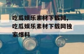 吃瓜娱乐素材下载网,吃瓜娱乐素材下载网独家爆料