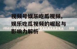 视频号娱乐吃瓜视频,娱乐吃瓜视频的崛起与影响力解析