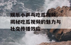娱乐小乒乓吃瓜视频,揭秘吃瓜视频的魅力与社交传播效应