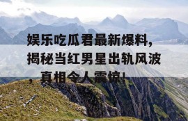 娱乐吃瓜君最新爆料,揭秘当红男星出轨风波，真相令人震惊！