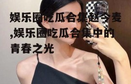 娱乐圈吃瓜合集赵今麦,娱乐圈吃瓜合集中的青春之光
