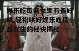 娱乐吃瓜酱女生有多好哄,轻松哄好娱乐吃瓜酱女生的秘诀揭秘
