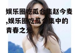 娱乐圈吃瓜合集赵今麦,娱乐圈吃瓜合集中的青春之光