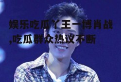 娱乐吃瓜丫王一博肖战,吃瓜群众热议不断