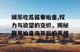 娱乐吃瓜酱秦始皇,权力与欲望的交织，揭秘腹黑始皇帝背后的真相