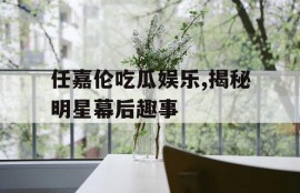 任嘉伦吃瓜娱乐,揭秘明星幕后趣事