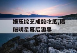 娱乐综艺成毅吃瓜,揭秘明星幕后趣事