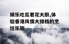 娱乐吃瓜君花大厨,体验香港风情大排档的烹饪乐趣