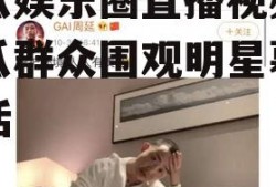吃瓜娱乐圈直播视频,吃瓜群众围观明星幕后生活