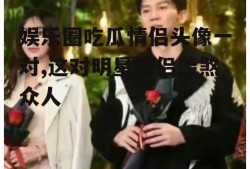 娱乐圈吃瓜情侣头像一对,这对明星情侣羡煞众人