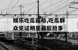 娱乐吃瓜酱哈,吃瓜群众见证明星幕后故事