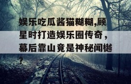 娱乐吃瓜酱猫糊糊,顾星时打造娱乐圈传奇，幕后靠山竟是神秘闻樾？