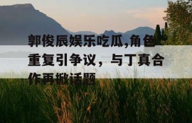 郭俊辰娱乐吃瓜,角色重复引争议，与丁真合作再掀话题