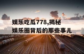 娱乐吃瓜778,揭秘娱乐圈背后的那些事儿
