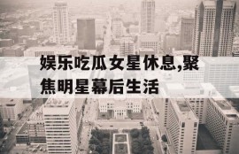 娱乐吃瓜女星休息,聚焦明星幕后生活