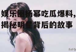 娱乐圈杨幂吃瓜爆料,揭秘明星背后的故事