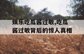 娱乐吃瓜酱过敏,吃瓜酱过敏背后的惊人真相
