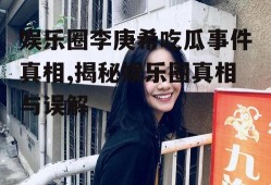 娱乐圈李庚希吃瓜事件真相,揭秘娱乐圈真相与误解