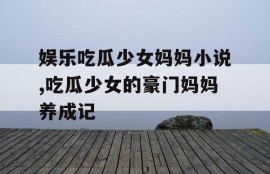娱乐吃瓜少女妈妈小说,吃瓜少女的豪门妈妈养成记