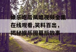娱乐吃瓜凤姐视频全集在线观看,笑料百出，揭秘娱乐圈幕后故事