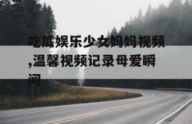 吃瓜娱乐少女妈妈视频,温馨视频记录母爱瞬间