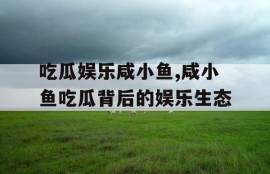 吃瓜娱乐咸小鱼,咸小鱼吃瓜背后的娱乐生态