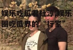 娱乐吃瓜君杜淳,娱乐圈吃瓜界的“行家”