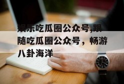 娱乐吃瓜圈公众号,跟随吃瓜圈公众号，畅游八卦海洋