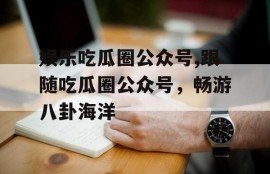 娱乐吃瓜圈公众号,跟随吃瓜圈公众号，畅游八卦海洋