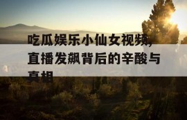 吃瓜娱乐小仙女视频,直播发飙背后的辛酸与真相