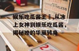 娱乐吃瓜酱王濛,从冰上女神到娱乐吃瓜酱，揭秘她的华丽转身