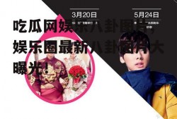 吃瓜网娱乐八卦图片,娱乐圈最新八卦图片大曝光！