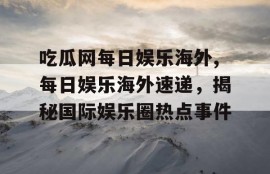吃瓜网每日娱乐海外,每日娱乐海外速递，揭秘国际娱乐圈热点事件