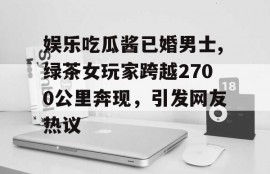 娱乐吃瓜酱已婚男士,绿茶女玩家跨越2700公里奔现，引发网友热议