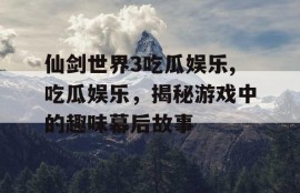 仙剑世界3吃瓜娱乐,吃瓜娱乐，揭秘游戏中的趣味幕后故事