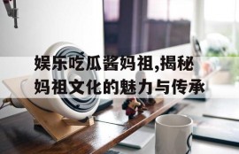 娱乐吃瓜酱妈祖,揭秘妈祖文化的魅力与传承
