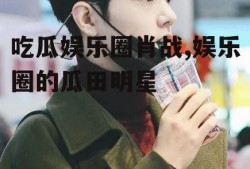 吃瓜娱乐圈肖战,娱乐圈的瓜田明星