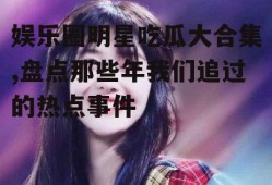 娱乐圈明星吃瓜大合集,盘点那些年我们追过的热点事件