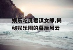 娱乐吃瓜君谋女郎,揭秘娱乐圈的幕后风云