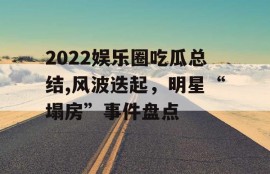 2022娱乐圈吃瓜总结,风波迭起，明星“塌房”事件盘点
