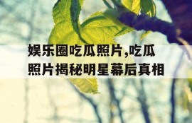 娱乐圈吃瓜照片,吃瓜照片揭秘明星幕后真相