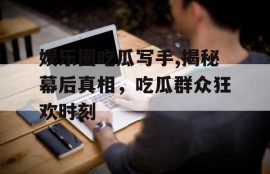 娱乐圈吃瓜写手,揭秘幕后真相，吃瓜群众狂欢时刻