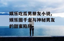 娱乐吃瓜男朋友小说,娱乐圈千金与神秘男友的甜蜜陷阱