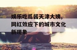 娱乐吃瓜酱天津大姨,网红效应下的城市文化新现象