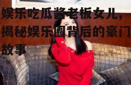 娱乐吃瓜酱老板女儿,揭秘娱乐圈背后的豪门故事