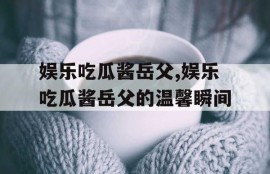 娱乐吃瓜酱岳父,娱乐吃瓜酱岳父的温馨瞬间