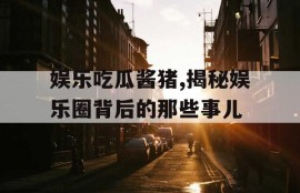 娱乐吃瓜酱猪,揭秘娱乐圈背后的那些事儿
