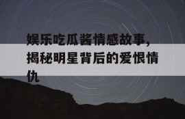 娱乐吃瓜酱情感故事,揭秘明星背后的爱恨情仇